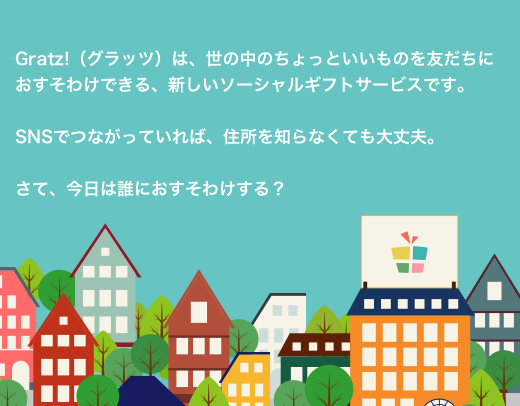 Gratz!（グラッツ）は、世の中のちょっといいものを友だちにおすそわけできる、新しいソーシャルギフトサービスです。SNSでつながっていれば、住所を知らなくても大丈夫。さて、今日は誰におすそわけする？